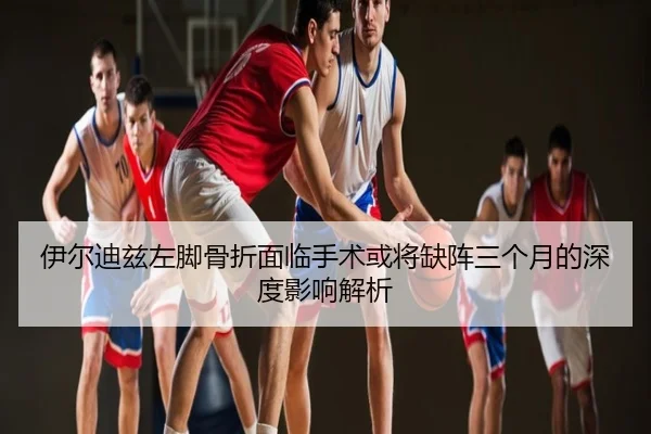 伊尔迪兹左脚骨折面临手术或将缺阵三个月的深度影响解析